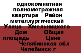 однокомнатная полнометражная  квартира › Район ­ металлургический › Улица ­ Хмельницкого › Дом ­ 17 › Общая площадь ­ 40 › Цена ­ 1 650 000 - Челябинская обл., Челябинск г. Недвижимость » Квартиры продажа   . Челябинская обл.,Челябинск г.